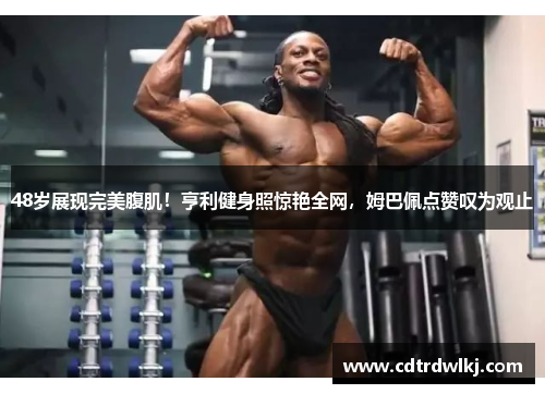 48岁展现完美腹肌！亨利健身照惊艳全网，姆巴佩点赞叹为观止